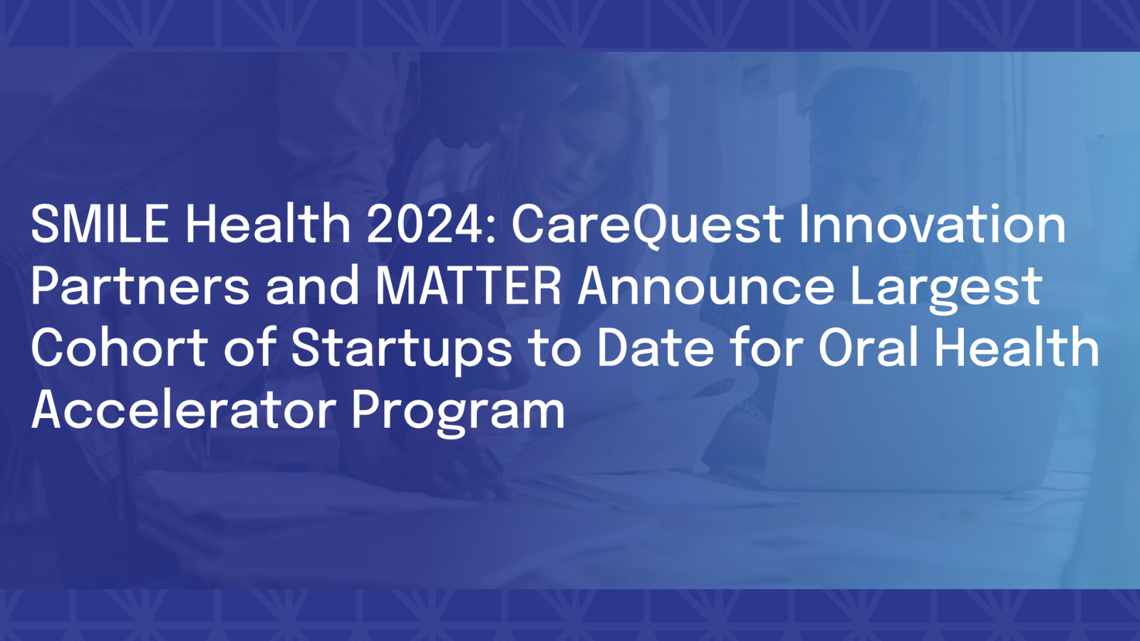 SMILE Health 2024: CareQuest Innovation Partners and MATTER Announce Largest Cohort of Startups to Date for Oral Health Accelerator Program
